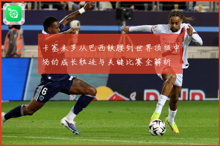 卡塞米罗从巴西铁腰到世界顶级中场的成长轨迹与关键比赛全解析