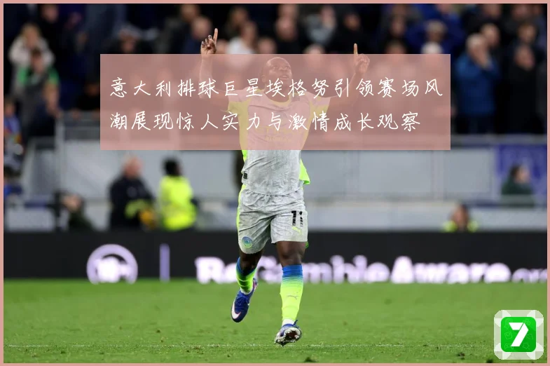 意大利排球巨星埃格努引领赛场风潮展现惊人实力与激情成长观察