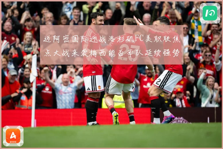 迈阿密国际迎战洛杉矶FC美职联焦点大战来袭梅西能否率队延续强势表现