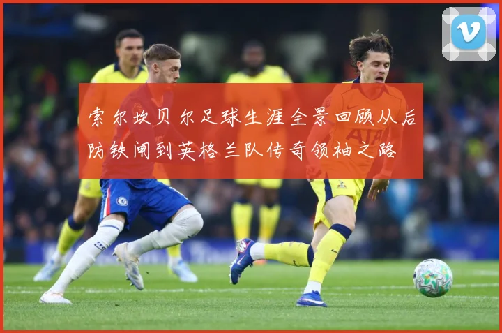 索尔坎贝尔足球生涯全景回顾从后防铁闸到英格兰队传奇领袖之路