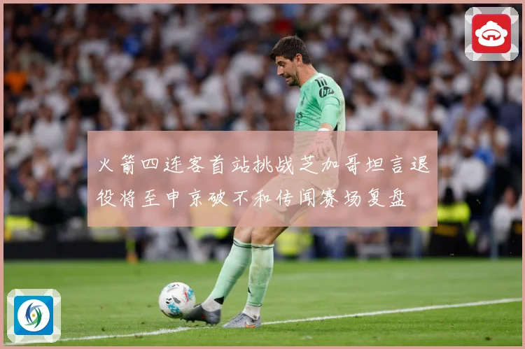 火箭四连客首站挑战芝加哥坦言退役将至申京破不和传闻赛场复盘
