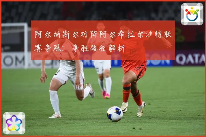 阿尔纳斯尔对阵阿尔希拉尔沙特联赛争冠：争胜路径解析