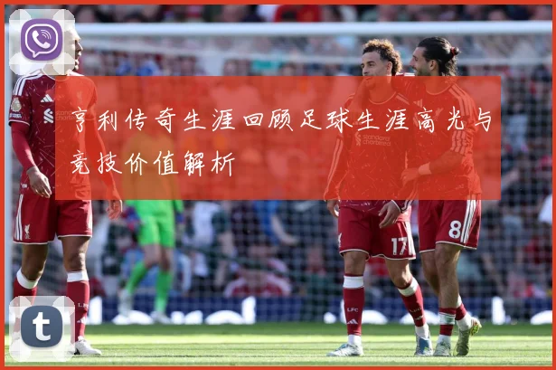 亨利传奇生涯回顾足球生涯高光与竞技价值解析