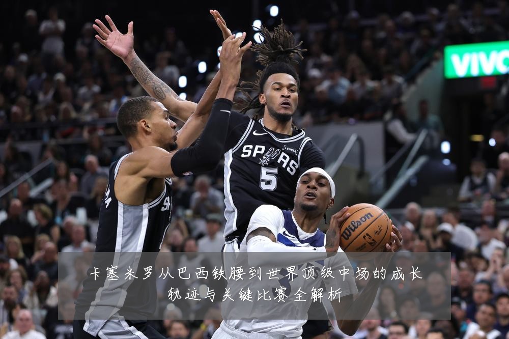 卡塞米罗从巴西铁腰到世界顶级中场的成长轨迹与关键比赛全解析